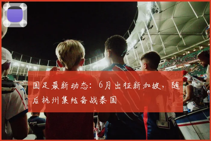 国足最新动态：6月出征新加坡，随后杭州集结备战泰国