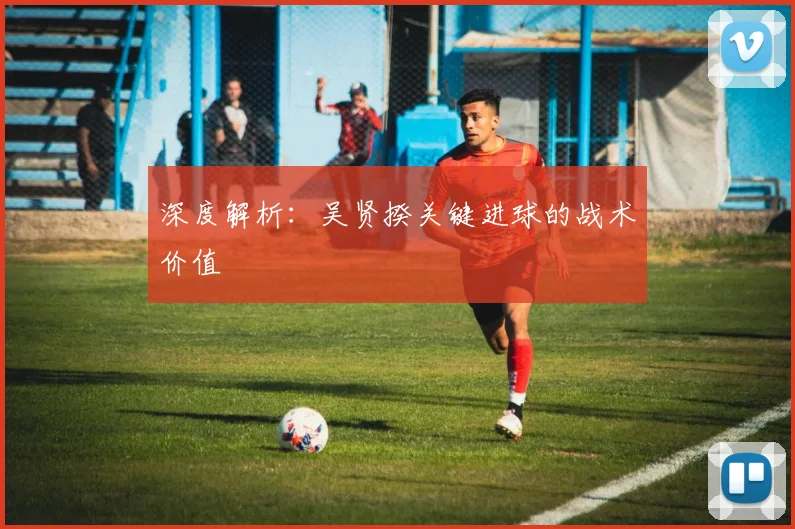 深度解析：吴贤揆关键进球的战术价值