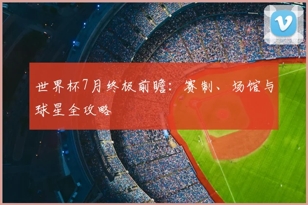 世界杯7月终极前瞻：赛制、场馆与球星全攻略