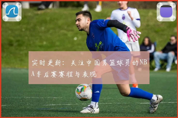 实时更新：关注中国男篮球员的NBA季后赛赛程与表现