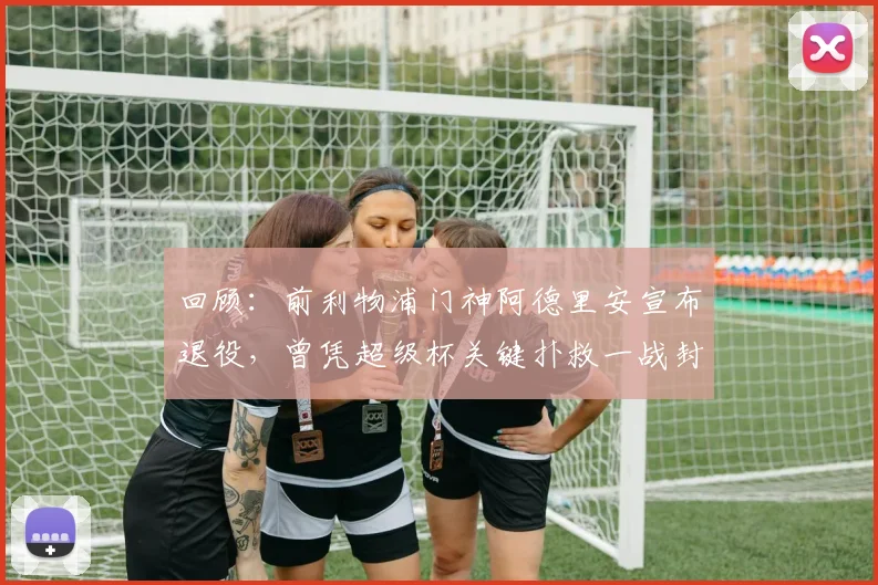 回顾：前利物浦门神阿德里安宣布退役，曾凭超级杯关键扑救一战封神