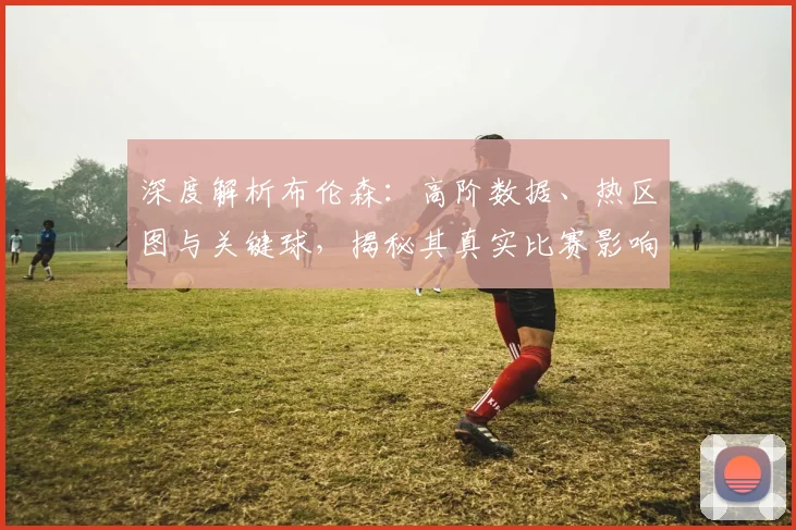 深度解析布伦森：高阶数据、热区图与关键球，揭秘其真实比赛影响力