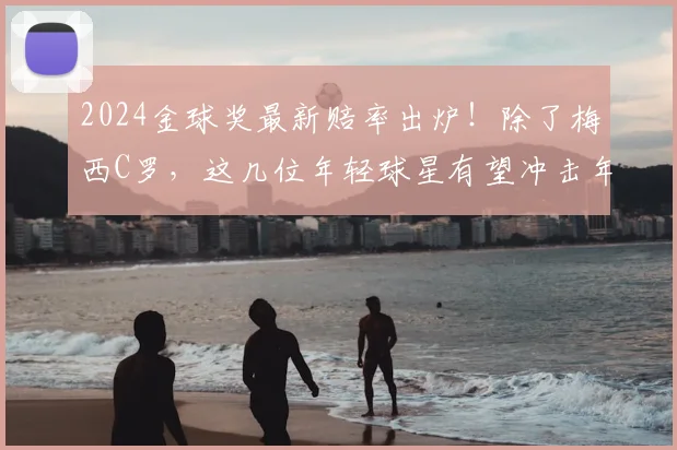 2024金球奖最新赔率出炉！除了梅西C罗，这几位年轻球星有望冲击年度最佳球员奖项
