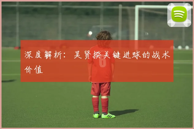 深度解析:吴贤揆关键进球的战术价值