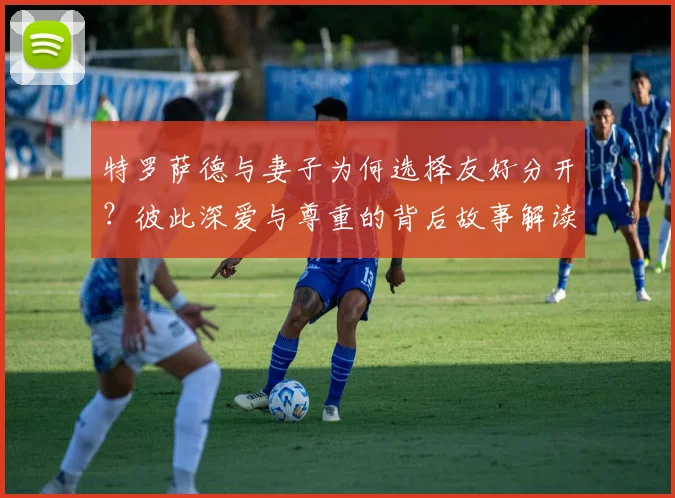 特罗萨德与妻子为何选择友好分开？彼此深爱与尊重的背后故事解读